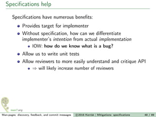 Speciﬁcations help
Speciﬁcations have numerous beneﬁts:
Provides target for implementer
Without speciﬁcation, how can we diﬀerentiate
implementer’s intention from actual implementation
IOW: how do we know what is a bug?
Allow us to write unit tests
Allow reviewers to more easily understand and critique API
⇒ will likely increase number of reviewers
Man-pages: discovery, feedback, and commit messages c 2016 Kerrisk | Mitigations: speciﬁcations 48 / 89
 