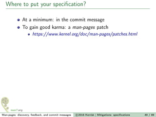 Where to put your speciﬁcation?
At a minimum: in the commit message
To gain good karma: a man-pages patch
https://www.kernel.org/doc/man-pages/patches.html
Man-pages: discovery, feedback, and commit messages c 2016 Kerrisk | Mitigations: speciﬁcations 49 / 89
 