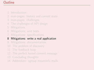 Outline
1 Introduction
2 man-pages: history and current state
3 man-pages: challenges
4 The challenges of API design
5 Mitigations
6 Mitigations: unit tests
7 Mitigations: speciﬁcations
8 Mitigations: write a real application
9 Mitigations: documentation
10 The problem of discovery
11 The feedback loop
12 The perfect kernel commit message
13 Concluding thoughts
14 Addendum: cgroup mountinfo mails
 