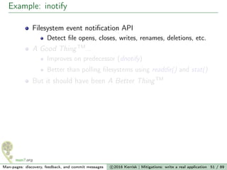 Example: inotify
Filesystem event notiﬁcation API
Detect ﬁle opens, closes, writes, renames, deletions, etc.
A Good ThingTM
...
Improves on predecessor (dnotify)
Better than polling ﬁlesystems using readdir() and stat()
But it should have been A Better ThingTM
Man-pages: discovery, feedback, and commit messages c 2016 Kerrisk | Mitigations: write a real application 51 / 89
 