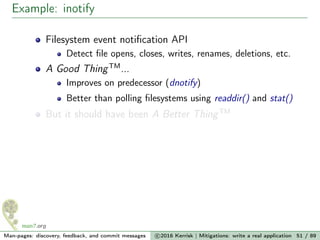 Example: inotify
Filesystem event notiﬁcation API
Detect ﬁle opens, closes, writes, renames, deletions, etc.
A Good ThingTM
...
Improves on predecessor (dnotify)
Better than polling ﬁlesystems using readdir() and stat()
But it should have been A Better ThingTM
Man-pages: discovery, feedback, and commit messages c 2016 Kerrisk | Mitigations: write a real application 51 / 89
 