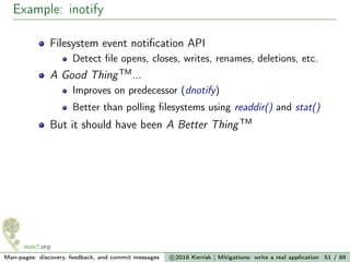 Example: inotify
Filesystem event notiﬁcation API
Detect ﬁle opens, closes, writes, renames, deletions, etc.
A Good ThingTM
...
Improves on predecessor (dnotify)
Better than polling ﬁlesystems using readdir() and stat()
But it should have been A Better ThingTM
Man-pages: discovery, feedback, and commit messages c 2016 Kerrisk | Mitigations: write a real application 51 / 89
 