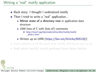 Writing a “real” inotify application
Back story: I thought I understood inotify
Then I tried to write a “real” application...
Mirror state of a directory tree in application data
structure
1500 lines of C with (lots of) comments
http://man7.org/tlpi/code/online/dist/inotify/inotify
_dtree.c.html
Written up on LWN (https://lwn.net/Articles/605128/)
And understood all the work that inotify still leaves you to do
And what inotify could perhaps have done better
Man-pages: discovery, feedback, and commit messages c 2016 Kerrisk | Mitigations: write a real application 52 / 89
 