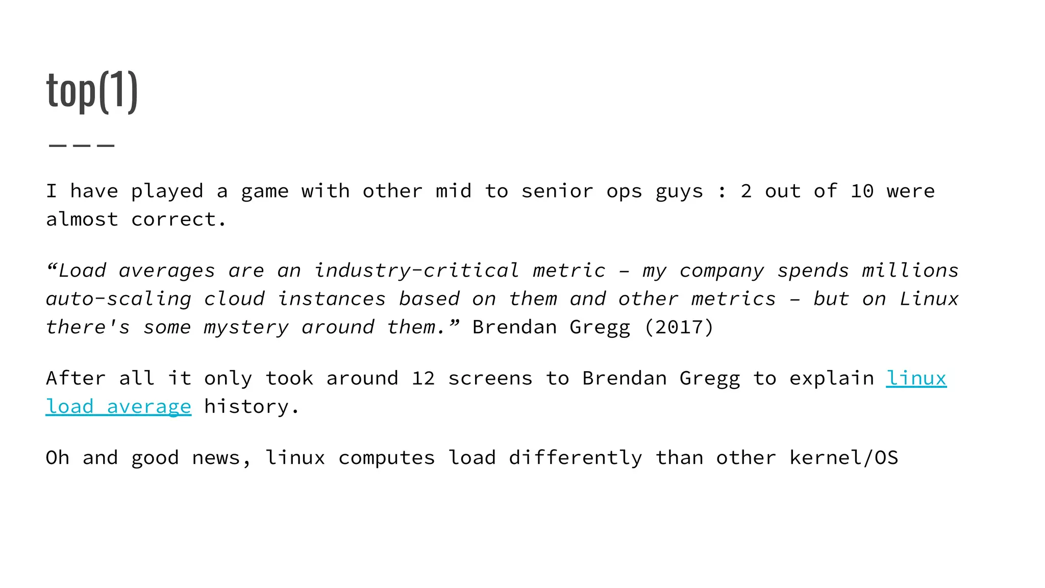 top(1)
I have played a game with other mid to senior ops guys : 2 out of 10 were
almost correct.
“Load averages are an industry-critical metric – my company spends millions
auto-scaling cloud instances based on them and other metrics – but on Linux
there's some mystery around them.” Brendan Gregg (2017)
After all it only took around 12 screens to Brendan Gregg to explain linux
load average history.
Oh and good news, linux computes load differently than other kernel/OS
 