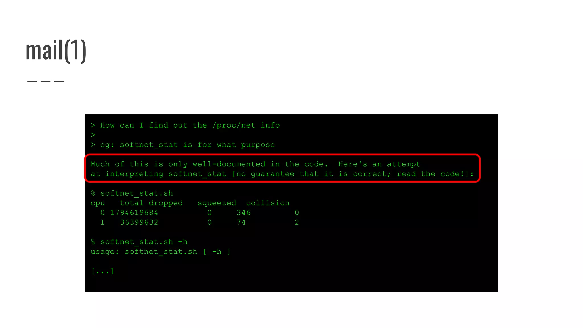 mail(1)
> How can I find out the /proc/net info
>
> eg: softnet_stat is for what purpose
Much of this is only well-documented in the code. Here's an attempt
at interpreting softnet_stat [no guarantee that it is correct; read the code!]:
% softnet_stat.sh
cpu total dropped squeezed collision
0 1794619684 0 346 0
1 36399632 0 74 2
% softnet_stat.sh -h
usage: softnet_stat.sh [ -h ]
[...]
 
