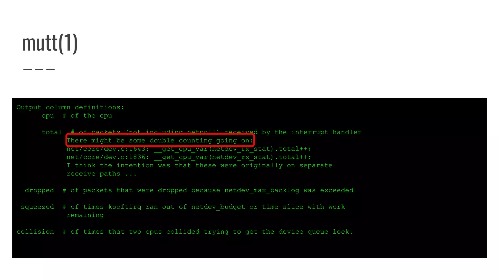 mutt(1)
Output column definitions:
cpu # of the cpu
total # of packets (not including netpoll) received by the interrupt handler
There might be some double counting going on:
net/core/dev.c:1643: __get_cpu_var(netdev_rx_stat).total++;
net/core/dev.c:1836: __get_cpu_var(netdev_rx_stat).total++;
I think the intention was that these were originally on separate
receive paths ...
dropped # of packets that were dropped because netdev_max_backlog was exceeded
squeezed # of times ksoftirq ran out of netdev_budget or time slice with work
remaining
collision # of times that two cpus collided trying to get the device queue lock.
 