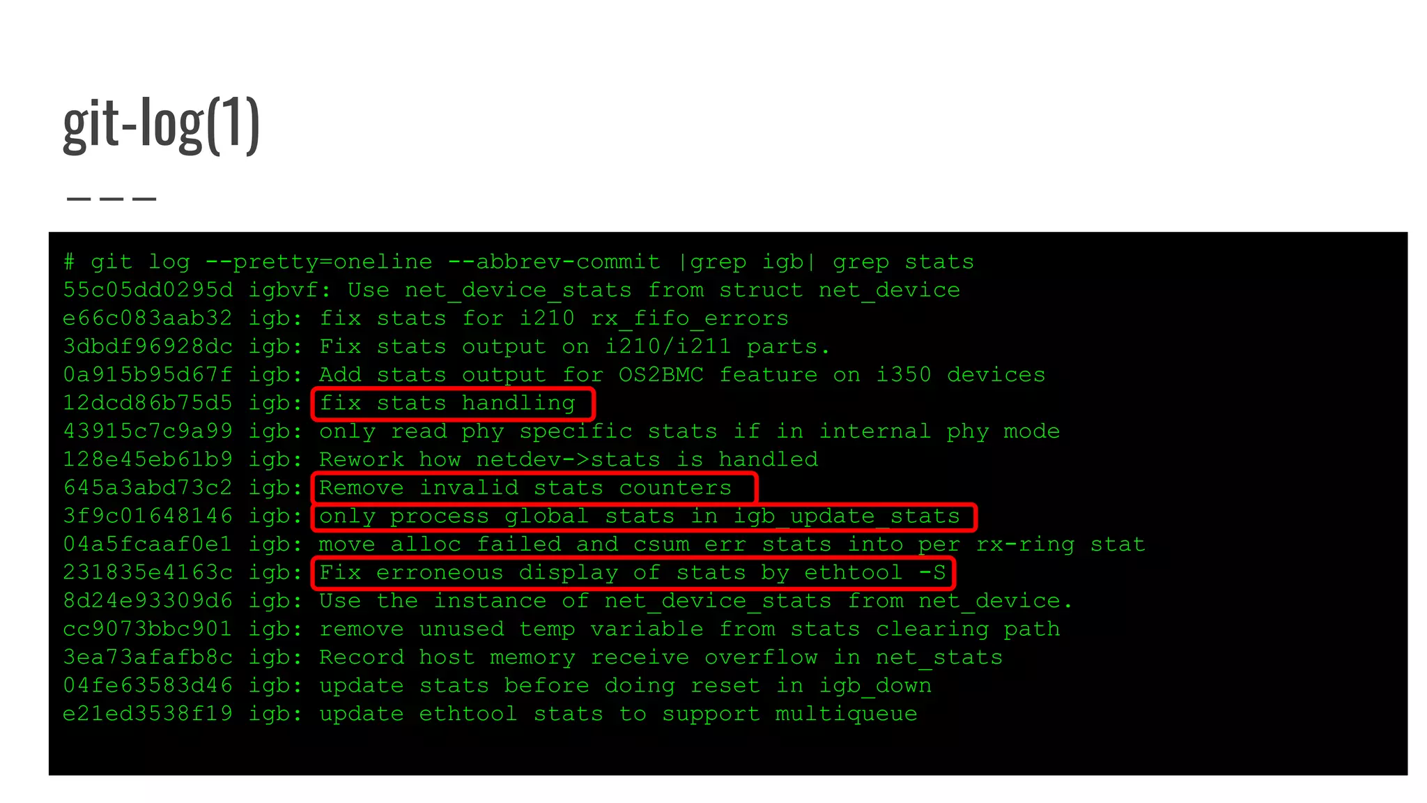git-log(1)
# git log --pretty=oneline --abbrev-commit |grep igb| grep stats
55c05dd0295d igbvf: Use net_device_stats from struct net_device
e66c083aab32 igb: fix stats for i210 rx_fifo_errors
3dbdf96928dc igb: Fix stats output on i210/i211 parts.
0a915b95d67f igb: Add stats output for OS2BMC feature on i350 devices
12dcd86b75d5 igb: fix stats handling
43915c7c9a99 igb: only read phy specific stats if in internal phy mode
128e45eb61b9 igb: Rework how netdev->stats is handled
645a3abd73c2 igb: Remove invalid stats counters
3f9c01648146 igb: only process global stats in igb_update_stats
04a5fcaaf0e1 igb: move alloc_failed and csum_err stats into per rx-ring stat
231835e4163c igb: Fix erroneous display of stats by ethtool -S
8d24e93309d6 igb: Use the instance of net_device_stats from net_device.
cc9073bbc901 igb: remove unused temp variable from stats clearing path
3ea73afafb8c igb: Record host memory receive overflow in net_stats
04fe63583d46 igb: update stats before doing reset in igb_down
e21ed3538f19 igb: update ethtool stats to support multiqueue
 