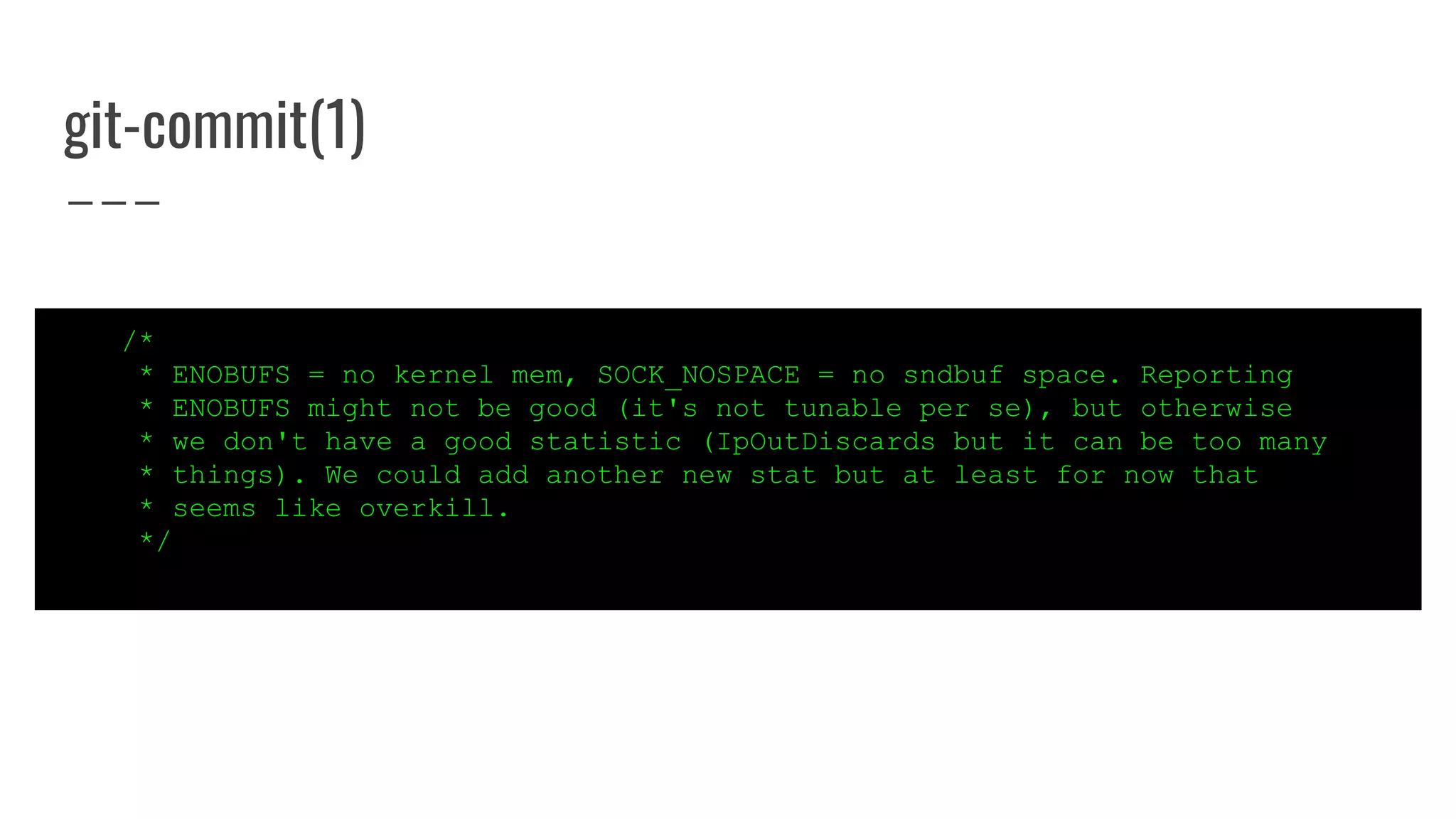 git-commit(1)
/*
* ENOBUFS = no kernel mem, SOCK_NOSPACE = no sndbuf space. Reporting
* ENOBUFS might not be good (it's not tunable per se), but otherwise
* we don't have a good statistic (IpOutDiscards but it can be too many
* things). We could add another new stat but at least for now that
* seems like overkill.
*/
 