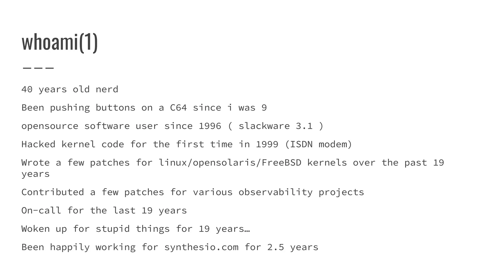 whoami(1)
40 years old nerd
Been pushing buttons on a C64 since i was 9
opensource software user since 1996 ( slackware 3.1 )
Hacked kernel code for the first time in 1999 (ISDN modem)
Wrote a few patches for linux/opensolaris/FreeBSD kernels over the past 19
years
Contributed a few patches for various observability projects
On-call for the last 19 years
Woken up for stupid things for 19 years…
Been happily working for synthesio.com for 2.5 years
 