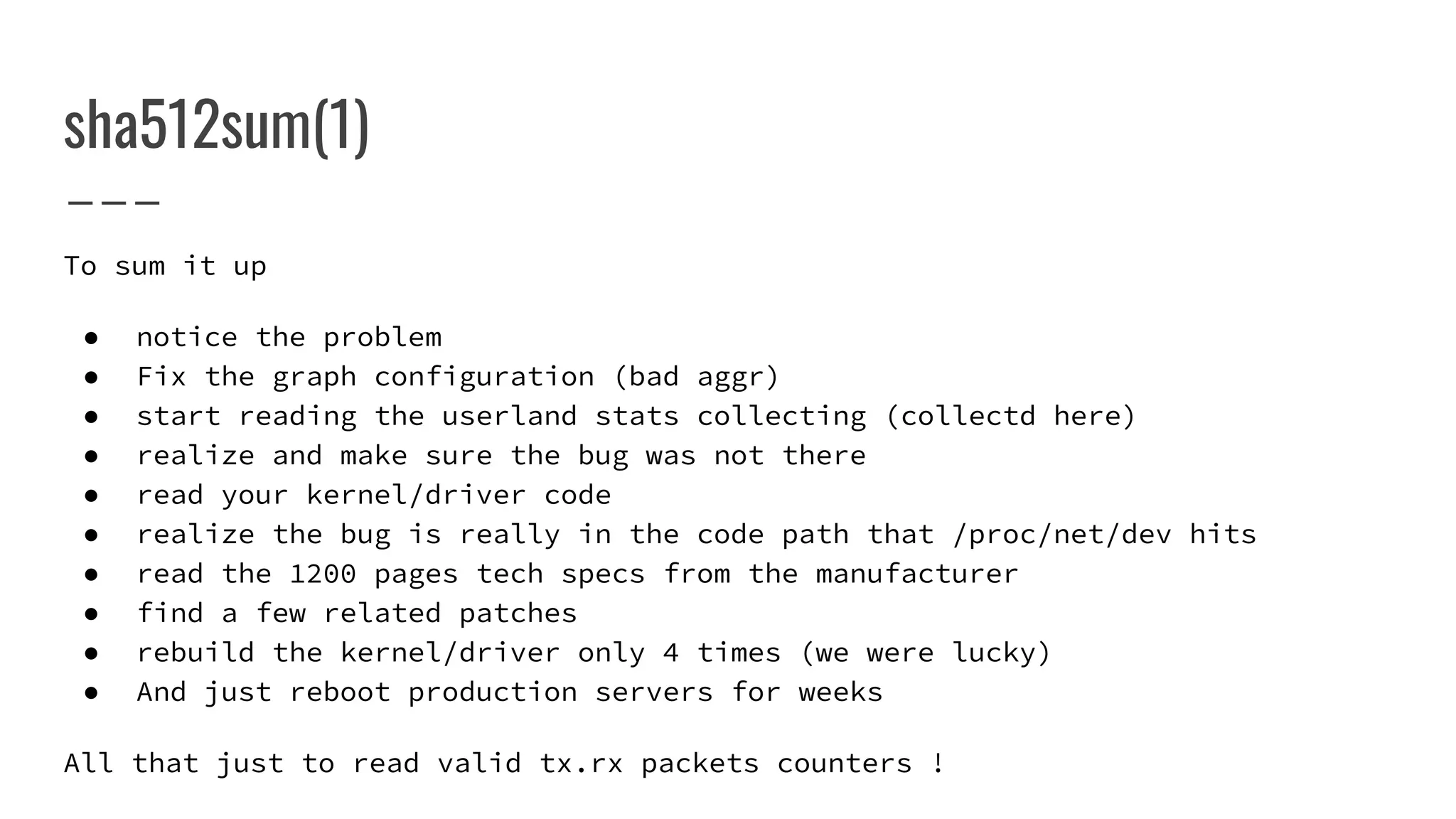 sha512sum(1)
To sum it up
● notice the problem
● Fix the graph configuration (bad aggr)
● start reading the userland stats collecting (collectd here)
● realize and make sure the bug was not there
● read your kernel/driver code
● realize the bug is really in the code path that /proc/net/dev hits
● read the 1200 pages tech specs from the manufacturer
● find a few related patches
● rebuild the kernel/driver only 4 times (we were lucky)
● And just reboot production servers for weeks
All that just to read valid tx.rx packets counters !
 
