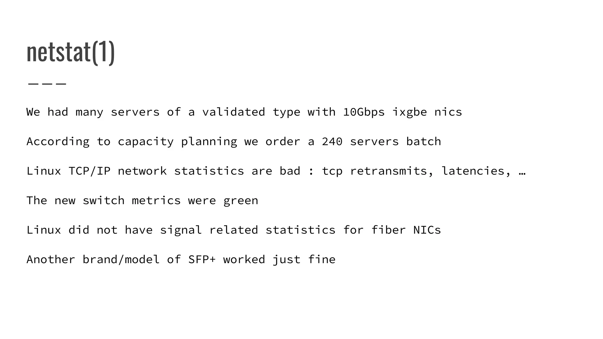 We had many servers of a validated type with 10Gbps ixgbe nics
According to capacity planning we order a 240 servers batch
Linux TCP/IP network statistics are bad : tcp retransmits, latencies, …
The new switch metrics were green
Linux did not have signal related statistics for fiber NICs
Another brand/model of SFP+ worked just fine
netstat(1)
 