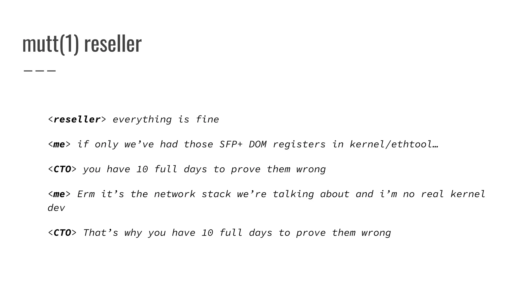mutt(1) reseller
<reseller> everything is fine
<me> if only we’ve had those SFP+ DOM registers in kernel/ethtool…
<CTO> you have 10 full days to prove them wrong
<me> Erm it’s the network stack we’re talking about and i’m no real kernel
dev
<CTO> That’s why you have 10 full days to prove them wrong
 