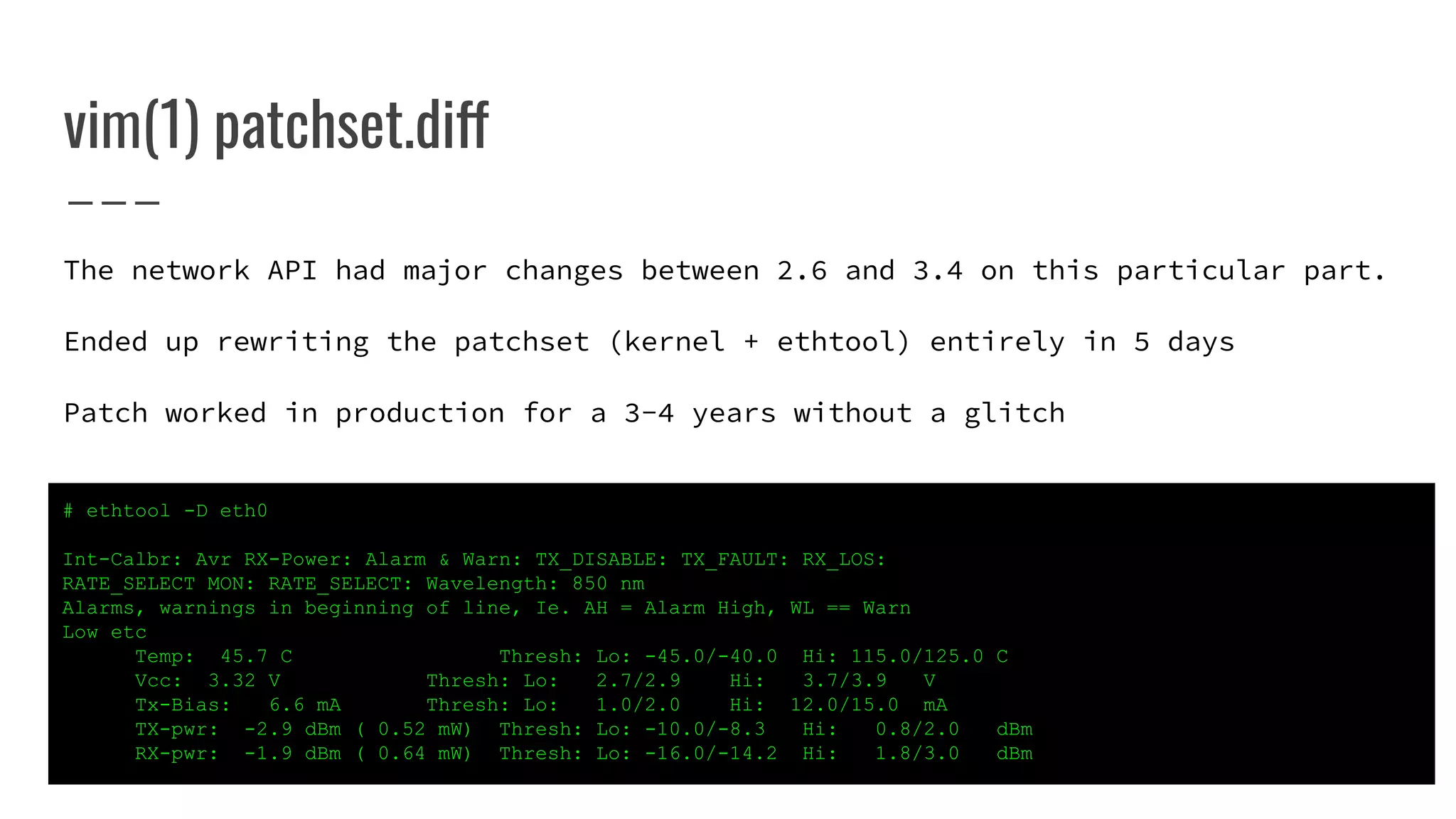 The network API had major changes between 2.6 and 3.4 on this particular part.
Ended up rewriting the patchset (kernel + ethtool) entirely in 5 days
Patch worked in production for a 3-4 years without a glitch
vim(1) patchset.diff
# ethtool -D eth0
Int-Calbr: Avr RX-Power: Alarm & Warn: TX_DISABLE: TX_FAULT: RX_LOS:
RATE_SELECT MON: RATE_SELECT: Wavelength: 850 nm
Alarms, warnings in beginning of line, Ie. AH = Alarm High, WL == Warn
Low etc
Temp: 45.7 C Thresh: Lo: -45.0/-40.0 Hi: 115.0/125.0 C
Vcc: 3.32 V Thresh: Lo: 2.7/2.9 Hi: 3.7/3.9 V
Tx-Bias: 6.6 mA Thresh: Lo: 1.0/2.0 Hi: 12.0/15.0 mA
TX-pwr: -2.9 dBm ( 0.52 mW) Thresh: Lo: -10.0/-8.3 Hi: 0.8/2.0 dBm
RX-pwr: -1.9 dBm ( 0.64 mW) Thresh: Lo: -16.0/-14.2 Hi: 1.8/3.0 dBm
 