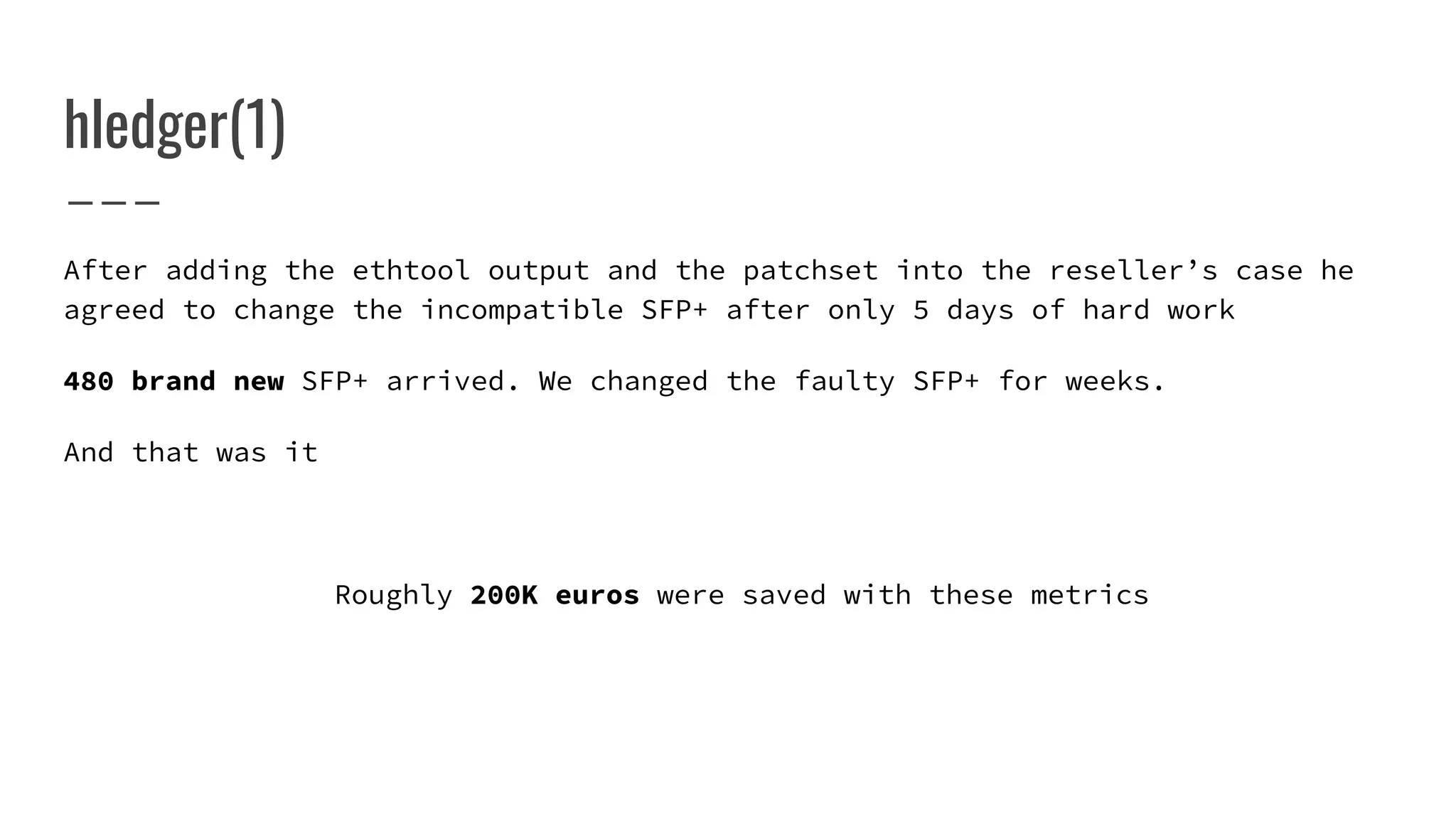 After adding the ethtool output and the patchset into the reseller’s case he
agreed to change the incompatible SFP+ after only 5 days of hard work
480 brand new SFP+ arrived. We changed the faulty SFP+ for weeks.
And that was it
Roughly 200K euros were saved with these metrics
hledger(1)
 