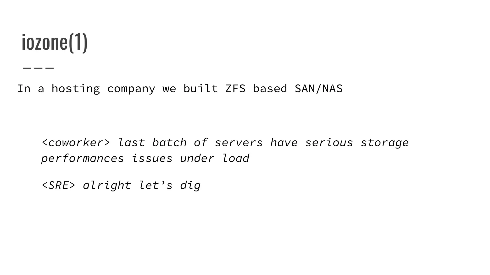 iozone(1)
In a hosting company we built ZFS based SAN/NAS
<coworker> last batch of servers have serious storage
performances issues under load
<SRE> alright let’s dig
 