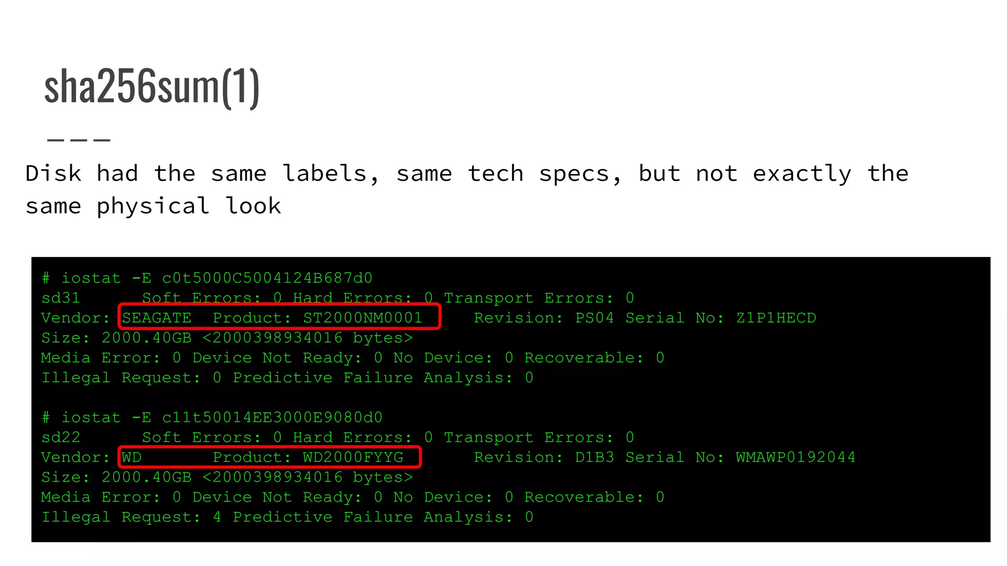 sha256sum(1)
# iostat -E c0t5000C5004124B687d0
sd31 Soft Errors: 0 Hard Errors: 0 Transport Errors: 0
Vendor: SEAGATE Product: ST2000NM0001 Revision: PS04 Serial No: Z1P1HECD
Size: 2000.40GB <2000398934016 bytes>
Media Error: 0 Device Not Ready: 0 No Device: 0 Recoverable: 0
Illegal Request: 0 Predictive Failure Analysis: 0
# iostat -E c11t50014EE3000E9080d0
sd22 Soft Errors: 0 Hard Errors: 0 Transport Errors: 0
Vendor: WD Product: WD2000FYYG Revision: D1B3 Serial No: WMAWP0192044
Size: 2000.40GB <2000398934016 bytes>
Media Error: 0 Device Not Ready: 0 No Device: 0 Recoverable: 0
Illegal Request: 4 Predictive Failure Analysis: 0
Disk had the same labels, same tech specs, but not exactly the
same physical look
 