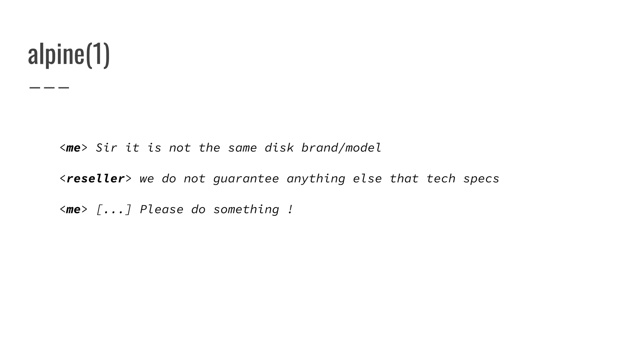 alpine(1)
<me> Sir it is not the same disk brand/model
<reseller> we do not guarantee anything else that tech specs
<me> [...] Please do something !
 
