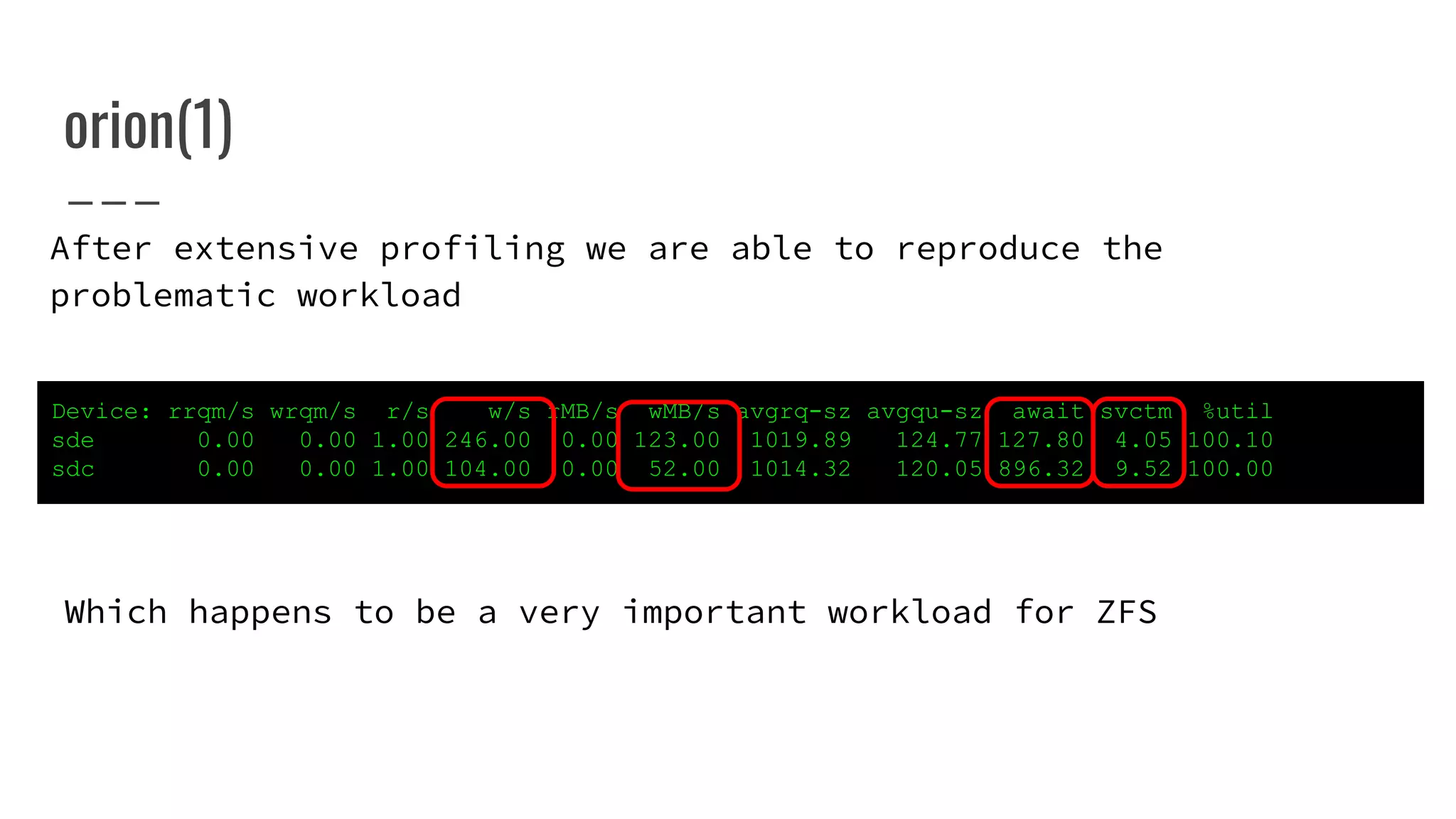 orion(1)
Device: rrqm/s wrqm/s r/s w/s rMB/s wMB/s avgrq-sz avgqu-sz await svctm %util
sde 0.00 0.00 1.00 246.00 0.00 123.00 1019.89 124.77 127.80 4.05 100.10
sdc 0.00 0.00 1.00 104.00 0.00 52.00 1014.32 120.05 896.32 9.52 100.00
After extensive profiling we are able to reproduce the
problematic workload
Which happens to be a very important workload for ZFS
 
