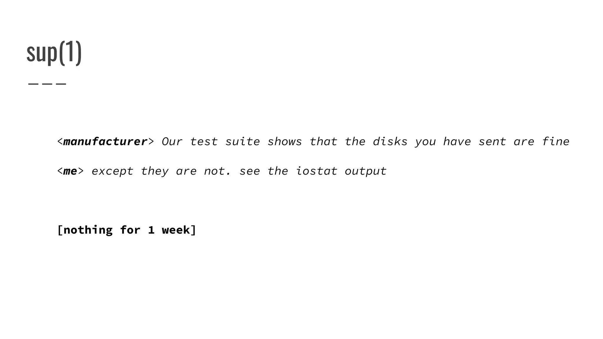 sup(1)
<manufacturer> Our test suite shows that the disks you have sent are fine
<me> except they are not. see the iostat output
[nothing for 1 week]
 