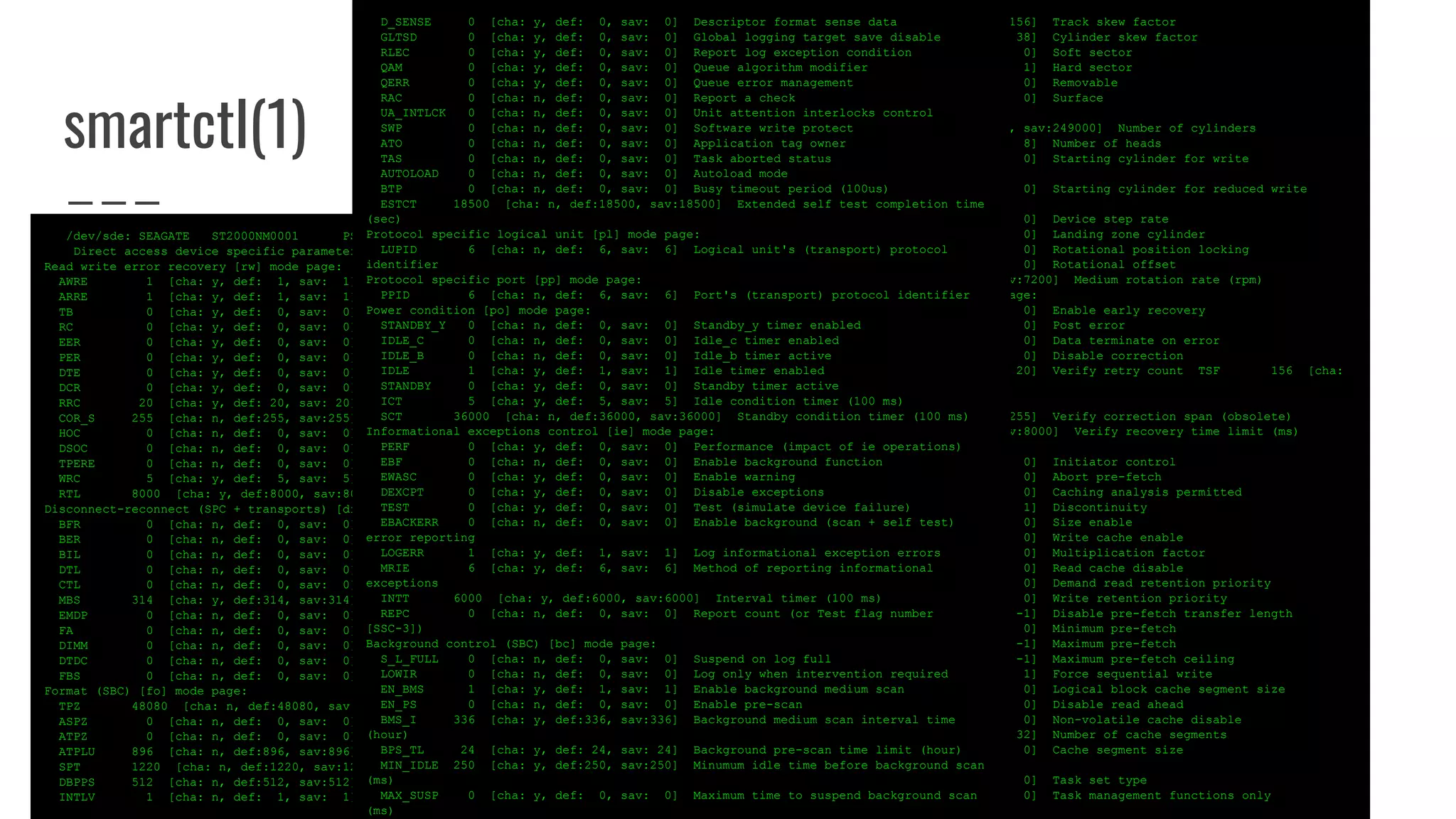 smartctl(1)
/dev/sde: SEAGATE ST2000NM0001 PS04
Direct access device specific parameters: WP=0 DPOFUA=1
Read write error recovery [rw] mode page:
AWRE 1 [cha: y, def: 1, sav: 1] Automatic write reallocation enabled
ARRE 1 [cha: y, def: 1, sav: 1] Automatic read reallocation enabled
TB 0 [cha: y, def: 0, sav: 0] Transfer block
RC 0 [cha: y, def: 0, sav: 0] Read continuous
EER 0 [cha: y, def: 0, sav: 0] Enable early recovery
PER 0 [cha: y, def: 0, sav: 0] Post error
DTE 0 [cha: y, def: 0, sav: 0] Data terminate on error
DCR 0 [cha: y, def: 0, sav: 0] Disable correction
RRC 20 [cha: y, def: 20, sav: 20] Read retry count
COR_S 255 [cha: n, def:255, sav:255] Correction span (obsolete)
HOC 0 [cha: n, def: 0, sav: 0] Head offset count (obsolete)
DSOC 0 [cha: n, def: 0, sav: 0] Data strobe offset count (obsolete)
TPERE 0 [cha: n, def: 0, sav: 0] Thin provisioning error reporting enabled
WRC 5 [cha: y, def: 5, sav: 5] Write retry count
RTL 8000 [cha: y, def:8000, sav:8000] Recovery time limit (ms)
Disconnect-reconnect (SPC + transports) [dr] mode page:
BFR 0 [cha: n, def: 0, sav: 0] Buffer full ratio
BER 0 [cha: n, def: 0, sav: 0] Buffer empty ratio
BIL 0 [cha: n, def: 0, sav: 0] Bus inactivity limit
DTL 0 [cha: n, def: 0, sav: 0] Disconnect time limit
CTL 0 [cha: n, def: 0, sav: 0] Connect time limit
MBS 314 [cha: y, def:314, sav:314] Maximum burst size (512 bytes)
EMDP 0 [cha: n, def: 0, sav: 0] Enable modify data pointers
FA 0 [cha: n, def: 0, sav: 0] Fair arbitration
DIMM 0 [cha: n, def: 0, sav: 0] Disconnect immediate
DTDC 0 [cha: n, def: 0, sav: 0] Data transfer disconnect control
FBS 0 [cha: n, def: 0, sav: 0] First burst size (512 bytes)
Format (SBC) [fo] mode page:
TPZ 48080 [cha: n, def:48080, sav:48080] Tracks per zone
ASPZ 0 [cha: n, def: 0, sav: 0] Alternate sectors per zone
ATPZ 0 [cha: n, def: 0, sav: 0] Alternate tracks per zone
ATPLU 896 [cha: n, def:896, sav:896] Alternate tracks per logical unit
SPT 1220 [cha: n, def:1220, sav:1220] Sectors per track
DBPPS 512 [cha: n, def:512, sav:512] Data bytes per physical sector
INTLV 1 [cha: n, def: 1, sav: 1] Interleave
TSF 156 [cha: n, def:156, sav:156] Track skew factor
CSF 38 [cha: n, def: 38, sav: 38] Cylinder skew factor
SSEC 0 [cha: n, def: 0, sav: 0] Soft sector
HSEC 1 [cha: n, def: 1, sav: 1] Hard sector
RMB 0 [cha: n, def: 0, sav: 0] Removable
SURF 0 [cha: n, def: 0, sav: 0] Surface
Rigid disk (SBC) [rd] mode page:
NOC 249000 [cha: n, def:249000, sav:249000] Number of cylinders
NOH 8 [cha: n, def: 8, sav: 8] Number of heads
SCWP 0 [cha: n, def: 0, sav: 0] Starting cylinder for write
precompensation
SCRWC 0 [cha: n, def: 0, sav: 0] Starting cylinder for reduced write
current
DSR 0 [cha: n, def: 0, sav: 0] Device step rate
LZC 0 [cha: n, def: 0, sav: 0] Landing zone cylinder
RPL 0 [cha: n, def: 0, sav: 0] Rotational position locking
ROTO 0 [cha: n, def: 0, sav: 0] Rotational offset
MRR 7200 [cha: n, def:7200, sav:7200] Medium rotation rate (rpm)
Verify error recovery (SBC) [ve] mode page:
V_EER 0 [cha: y, def: 0, sav: 0] Enable early recovery
V_PER 0 [cha: y, def: 0, sav: 0] Post error
V_DTE 0 [cha: y, def: 0, sav: 0] Data terminate on error
V_DCR 0 [cha: y, def: 0, sav: 0] Disable correction
V_RC 20 [cha: y, def: 20, sav: 20] Verify retry count TSF 156 [cha:
n, def:156, sav:156] Track skew factor
V_COR_S 255 [cha: n, def:255, sav:255] Verify correction span (obsolete)
V_RTL 8000 [cha: y, def:8000, sav:8000] Verify recovery time limit (ms)
Caching (SBC) [ca] mode page:
IC 0 [cha: y, def: 0, sav: 0] Initiator control
ABPF 0 [cha: n, def: 0, sav: 0] Abort pre-fetch
CAP 0 [cha: y, def: 0, sav: 0] Caching analysis permitted
DISC 1 [cha: n, def: 1, sav: 1] Discontinuity
SIZE 0 [cha: n, def: 0, sav: 0] Size enable
WCE 0 [cha: y, def: 0, sav: 0] Write cache enable
MF 0 [cha: n, def: 0, sav: 0] Multiplication factor
RCD 0 [cha: y, def: 0, sav: 0] Read cache disable
DRRP 0 [cha: n, def: 0, sav: 0] Demand read retention priority
WRP 0 [cha: n, def: 0, sav: 0] Write retention priority
DPTL -1 [cha: n, def: -1, sav: -1] Disable pre-fetch transfer length
MIPF 0 [cha: y, def: 0, sav: 0] Minimum pre-fetch
MAPF -1 [cha: y, def: -1, sav: -1] Maximum pre-fetch
MAPFC -1 [cha: n, def: -1, sav: -1] Maximum pre-fetch ceiling
FSW 1 [cha: n, def: 1, sav: 1] Force sequential write
LBCSS 0 [cha: n, def: 0, sav: 0] Logical block cache segment size
DRA 0 [cha: y, def: 0, sav: 0] Disable read ahead
NV_DIS 0 [cha: n, def: 0, sav: 0] Non-volatile cache disable
NCS 32 [cha: n, def: 32, sav: 32] Number of cache segments
CSS 0 [cha: n, def: 0, sav: 0] Cache segment size
Control [co] mode page:
TST 0 [cha: n, def: 0, sav: 0] Task set type
TMF_ONLY 0 [cha: n, def: 0, sav: 0] Task management functions only
D_SENSE 0 [cha: y, def: 0, sav: 0] Descriptor format sense data
GLTSD 0 [cha: y, def: 0, sav: 0] Global logging target save disable
RLEC 0 [cha: y, def: 0, sav: 0] Report log exception condition
QAM 0 [cha: y, def: 0, sav: 0] Queue algorithm modifier
QERR 0 [cha: y, def: 0, sav: 0] Queue error management
RAC 0 [cha: n, def: 0, sav: 0] Report a check
UA_INTLCK 0 [cha: n, def: 0, sav: 0] Unit attention interlocks control
SWP 0 [cha: n, def: 0, sav: 0] Software write protect
ATO 0 [cha: n, def: 0, sav: 0] Application tag owner
TAS 0 [cha: n, def: 0, sav: 0] Task aborted status
AUTOLOAD 0 [cha: n, def: 0, sav: 0] Autoload mode
BTP 0 [cha: n, def: 0, sav: 0] Busy timeout period (100us)
ESTCT 18500 [cha: n, def:18500, sav:18500] Extended self test completion time
(sec)
Protocol specific logical unit [pl] mode page:
LUPID 6 [cha: n, def: 6, sav: 6] Logical unit's (transport) protocol
identifier
Protocol specific port [pp] mode page:
PPID 6 [cha: n, def: 6, sav: 6] Port's (transport) protocol identifier
Power condition [po] mode page:
STANDBY_Y 0 [cha: n, def: 0, sav: 0] Standby_y timer enabled
IDLE_C 0 [cha: n, def: 0, sav: 0] Idle_c timer enabled
IDLE_B 0 [cha: n, def: 0, sav: 0] Idle_b timer active
IDLE 1 [cha: y, def: 1, sav: 1] Idle timer enabled
STANDBY 0 [cha: y, def: 0, sav: 0] Standby timer active
ICT 5 [cha: y, def: 5, sav: 5] Idle condition timer (100 ms)
SCT 36000 [cha: n, def:36000, sav:36000] Standby condition timer (100 ms)
Informational exceptions control [ie] mode page:
PERF 0 [cha: y, def: 0, sav: 0] Performance (impact of ie operations)
EBF 0 [cha: n, def: 0, sav: 0] Enable background function
EWASC 0 [cha: y, def: 0, sav: 0] Enable warning
DEXCPT 0 [cha: y, def: 0, sav: 0] Disable exceptions
TEST 0 [cha: y, def: 0, sav: 0] Test (simulate device failure)
EBACKERR 0 [cha: n, def: 0, sav: 0] Enable background (scan + self test)
error reporting
LOGERR 1 [cha: y, def: 1, sav: 1] Log informational exception errors
MRIE 6 [cha: y, def: 6, sav: 6] Method of reporting informational
exceptions
INTT 6000 [cha: y, def:6000, sav:6000] Interval timer (100 ms)
REPC 0 [cha: n, def: 0, sav: 0] Report count (or Test flag number
[SSC-3])
Background control (SBC) [bc] mode page:
S_L_FULL 0 [cha: n, def: 0, sav: 0] Suspend on log full
LOWIR 0 [cha: n, def: 0, sav: 0] Log only when intervention required
EN_BMS 1 [cha: y, def: 1, sav: 1] Enable background medium scan
EN_PS 0 [cha: n, def: 0, sav: 0] Enable pre-scan
BMS_I 336 [cha: y, def:336, sav:336] Background medium scan interval time
(hour)
BPS_TL 24 [cha: y, def: 24, sav: 24] Background pre-scan time limit (hour)
MIN_IDLE 250 [cha: y, def:250, sav:250] Minumum idle time before background scan
(ms)
MAX_SUSP 0 [cha: y, def: 0, sav: 0] Maximum time to suspend background scan
(ms)
 