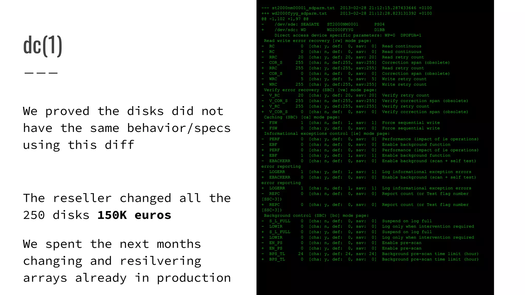 dc(1)
--- st2000nm00001_sdparm.txt 2013-02-28 21:12:15.287433646 +0100
+++ wd2000fyyg_sdparm.txt 2013-02-28 21:12:28.823131392 +0100
@@ -1,102 +1,97 @@
- /dev/sde: SEAGATE ST2000NM0001 PS04
+ /dev/sdc: WD WD2000FYYG D1BB
Direct access device specific parameters: WP=0 DPOFUA=1
Read write error recovery [rw] mode page:
- RC 0 [cha: y, def: 0, sav: 0] Read continuous
+ RC 0 [cha: n, def: 0, sav: 0] Read continuous
- RRC 20 [cha: y, def: 20, sav: 20] Read retry count
- COR_S 255 [cha: n, def:255, sav:255] Correction span (obsolete)
+ RRC 255 [cha: y, def:255, sav:255] Read retry count
+ COR_S 0 [cha: n, def: 0, sav: 0] Correction span (obsolete)
- WRC 5 [cha: y, def: 5, sav: 5] Write retry count
+ WRC 255 [cha: y, def:255, sav:255] Write retry count
Verify error recovery (SBC) [ve] mode page:
- V_RC 20 [cha: y, def: 20, sav: 20] Verify retry count
- V_COR_S 255 [cha: n, def:255, sav:255] Verify correction span (obsolete)
+ V_RC 255 [cha: y, def:255, sav:255] Verify retry count
+ V_COR_S 0 [cha: n, def: 0, sav: 0] Verify correction span (obsolete)
Caching (SBC) [ca] mode page:
- FSW 1 [cha: n, def: 1, sav: 1] Force sequential write
+ FSW 0 [cha: y, def: 0, sav: 0] Force sequential write
Informational exceptions control [ie] mode page:
- PERF 0 [cha: y, def: 0, sav: 0] Performance (impact of ie operations)
- EBF 0 [cha: n, def: 0, sav: 0] Enable background function
+ PERF 0 [cha: n, def: 0, sav: 0] Performance (impact of ie operations)
+ EBF 1 [cha: y, def: 1, sav: 1] Enable background function
- EBACKERR 0 [cha: n, def: 0, sav: 0] Enable background (scan + self test)
error reporting
- LOGERR 1 [cha: y, def: 1, sav: 1] Log informational exception errors
+ EBACKERR 0 [cha: y, def: 0, sav: 0] Enable background (scan + self test)
error reporting
+ LOGERR 1 [cha: n, def: 1, sav: 1] Log informational exception errors
- REPC 0 [cha: n, def: 0, sav: 0] Report count (or Test flag number
[SSC-3])
+ REPC 0 [cha: y, def: 0, sav: 0] Report count (or Test flag number
[SSC-3])
Background control (SBC) [bc] mode page:
- S_L_FULL 0 [cha: n, def: 0, sav: 0] Suspend on log full
- LOWIR 0 [cha: n, def: 0, sav: 0] Log only when intervention required
+ S_L_FULL 0 [cha: y, def: 0, sav: 0] Suspend on log full
+ LOWIR 0 [cha: y, def: 0, sav: 0] Log only when intervention required
- EN_PS 0 [cha: n, def: 0, sav: 0] Enable pre-scan
+ EN_PS 0 [cha: y, def: 0, sav: 0] Enable pre-scan
- BPS_TL 24 [cha: y, def: 24, sav: 24] Background pre-scan time limit (hour)
+ BPS_TL 0 [cha: y, def: 0, sav: 0] Background pre-scan time limit (hour)
We proved the disks did not
have the same behavior/specs
using this diff
The reseller changed all the
250 disks 150K euros
We spent the next months
changing and resilvering
arrays already in production
 