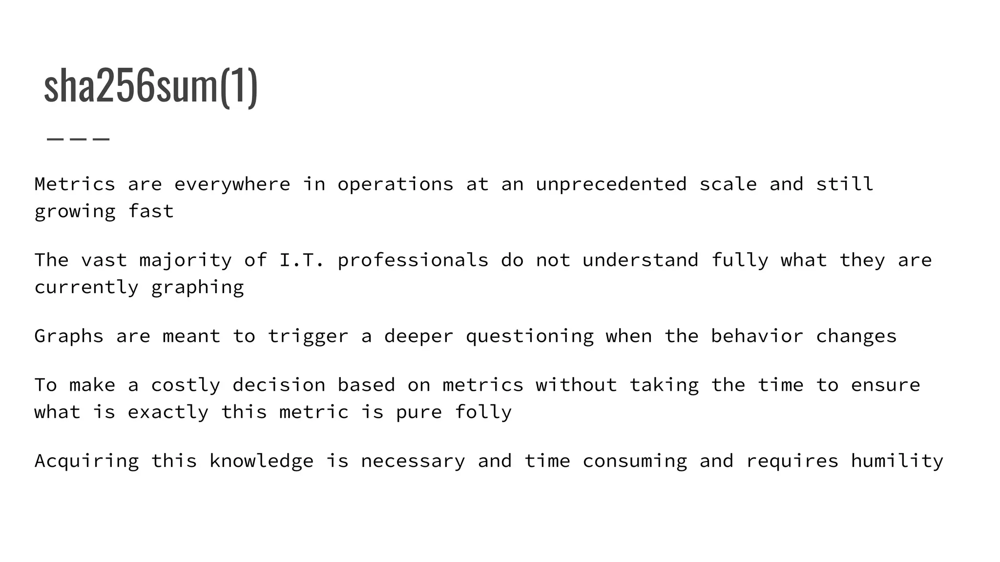 sha256sum(1)
Metrics are everywhere in operations at an unprecedented scale and still
growing fast
The vast majority of I.T. professionals do not understand fully what they are
currently graphing
Graphs are meant to trigger a deeper questioning when the behavior changes
To make a costly decision based on metrics without taking the time to ensure
what is exactly this metric is pure folly
Acquiring this knowledge is necessary and time consuming and requires humility
 