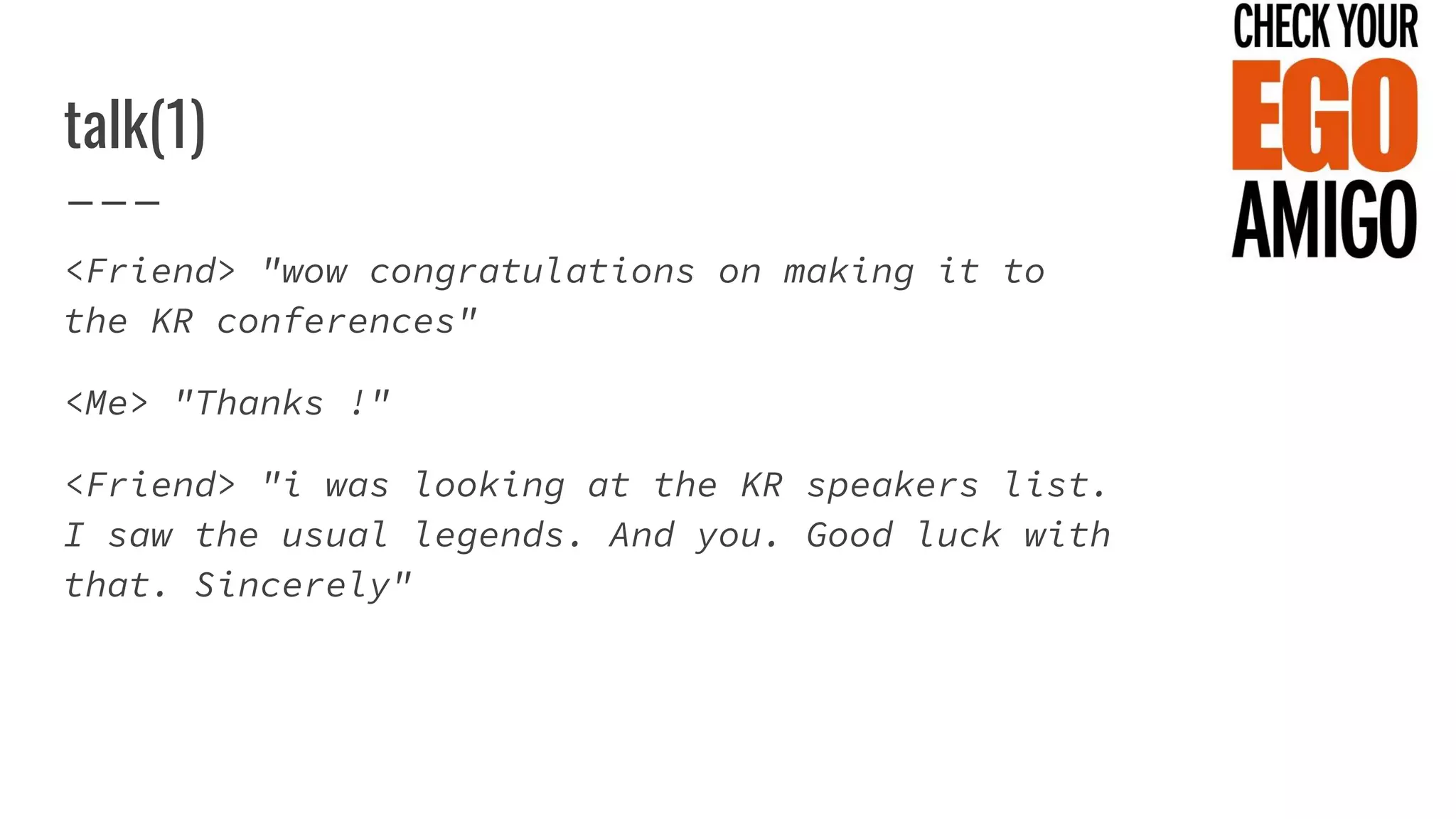 talk(1)
<Friend> "wow congratulations on making it to
the KR conferences"
<Me> "Thanks !"
<Friend> "i was looking at the KR speakers list.
I saw the usual legends. And you. Good luck with
that. Sincerely"
 