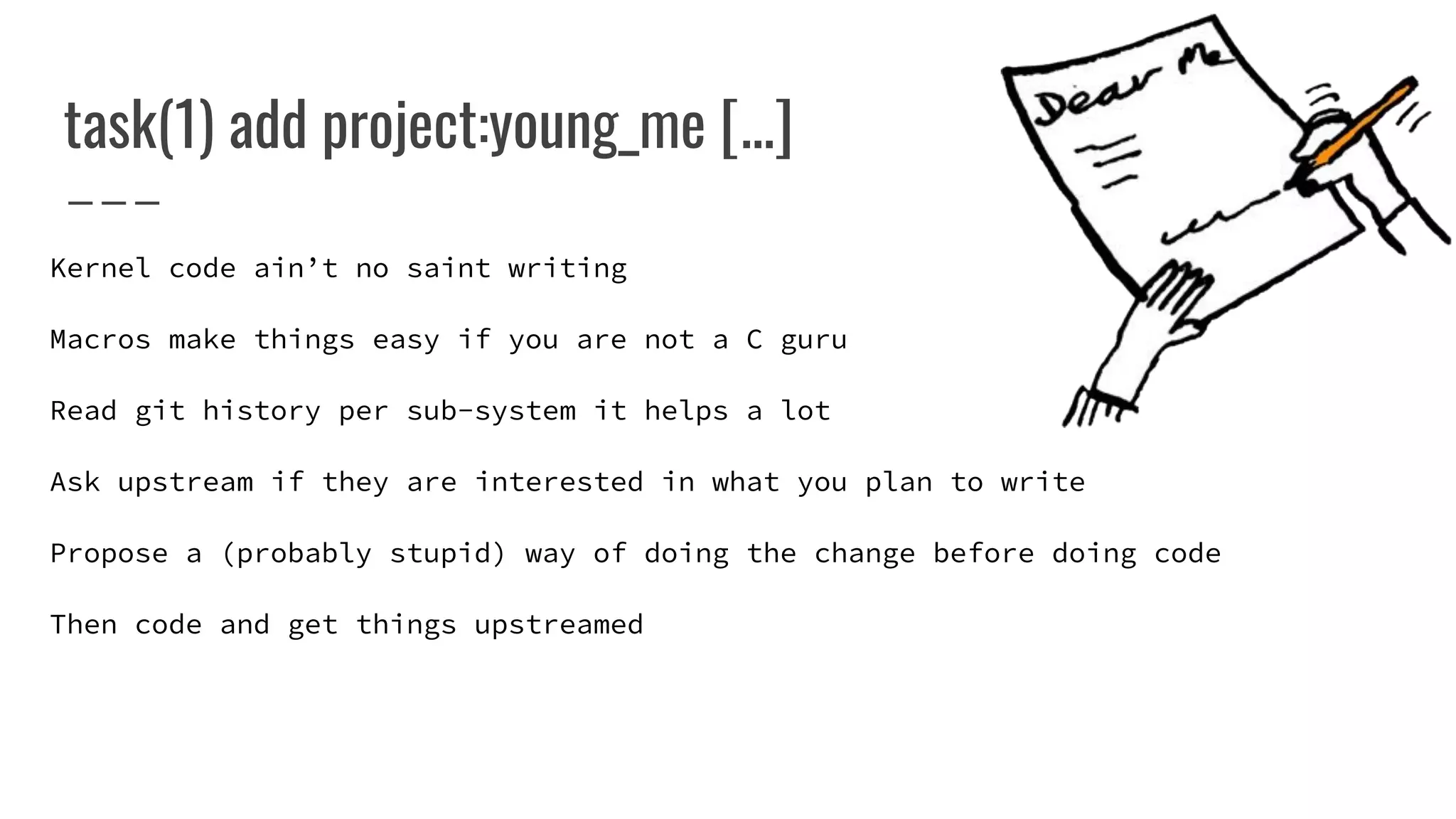 task(1) add project:young_me [...]
Kernel code ain’t no saint writing
Macros make things easy if you are not a C guru
Read git history per sub-system it helps a lot
Ask upstream if they are interested in what you plan to write
Propose a (probably stupid) way of doing the change before doing code
Then code and get things upstreamed
 