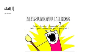 Peter Drucker famously said :
“what gets measured gets managed.”
stat(1)
 