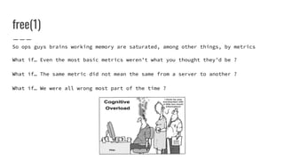 free(1)
So ops guys brains working memory are saturated, among other things, by metrics
What if… Even the most basic metrics weren’t what you thought they’d be ?
What if… The same metric did not mean the same from a server to another ?
What if… We were all wrong most part of the time ?
 