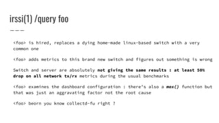 irssi(1) /query foo
<foo> is hired, replaces a dying home-made linux-based switch with a very
common one
<foo> adds metrics to this brand new switch and figures out something is wrong
Switch and server are absolutely not giving the same results : at least 50%
drop on all network tx/rx metrics during the usual benchmarks
<foo> examines the dashboard configuration : there’s also a max() function but
that was just an aggravating factor not the root cause
<foo> beorn you know collectd-fu right ?
 