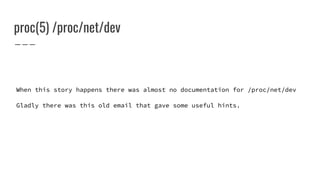 proc(5) /proc/net/dev
When this story happens there was almost no documentation for /proc/net/dev
Gladly there was this old email that gave some useful hints.
 