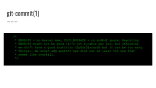 git-commit(1)
/*
* ENOBUFS = no kernel mem, SOCK_NOSPACE = no sndbuf space. Reporting
* ENOBUFS might not be good (it's not tunable per se), but otherwise
* we don't have a good statistic (IpOutDiscards but it can be too many
* things). We could add another new stat but at least for now that
* seems like overkill.
*/
 