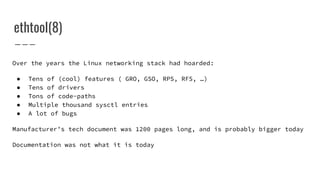 ethtool(8)
Over the years the Linux networking stack had hoarded:
● Tens of (cool) features ( GRO, GSO, RPS, RFS, …)
● Tens of drivers
● Tons of code-paths
● Multiple thousand sysctl entries
● A lot of bugs
Manufacturer’s tech document was 1200 pages long, and is probably bigger today
Documentation was not what it is today
 