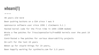 whoami(1)
40 years old nerd
Been pushing buttons on a C64 since i was 9
opensource software user since 1996 ( slackware 3.1 )
Hacked kernel code for the first time in 1999 (ISDN modem)
Wrote a few patches for linux/opensolaris/FreeBSD kernels over the past 19
years
Contributed a few patches for various observability projects
On-call for the last 19 years
Woken up for stupid things for 19 years…
Been happily working for synthesio.com for 2.5 years
 