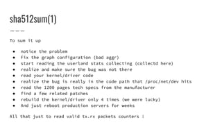 sha512sum(1)
To sum it up
● notice the problem
● Fix the graph configuration (bad aggr)
● start reading the userland stats collecting (collectd here)
● realize and make sure the bug was not there
● read your kernel/driver code
● realize the bug is really in the code path that /proc/net/dev hits
● read the 1200 pages tech specs from the manufacturer
● find a few related patches
● rebuild the kernel/driver only 4 times (we were lucky)
● And just reboot production servers for weeks
All that just to read valid tx.rx packets counters !
 