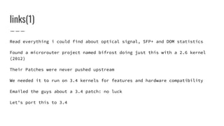 Read everything i could find about optical signal, SFP+ and DOM statistics
Found a microrouter project named bifrost doing just this with a 2.6 kernel
(2012)
Their Patches were never pushed upstream
We needed it to run on 3.4 kernels for features and hardware compatibility
Emailed the guys about a 3.4 patch: no luck
Let’s port this to 3.4
links(1)
 