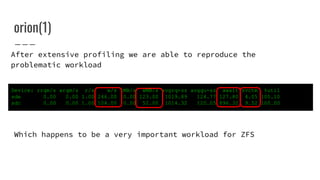 orion(1)
Device: rrqm/s wrqm/s r/s w/s rMB/s wMB/s avgrq-sz avgqu-sz await svctm %util
sde 0.00 0.00 1.00 246.00 0.00 123.00 1019.89 124.77 127.80 4.05 100.10
sdc 0.00 0.00 1.00 104.00 0.00 52.00 1014.32 120.05 896.32 9.52 100.00
After extensive profiling we are able to reproduce the
problematic workload
Which happens to be a very important workload for ZFS
 