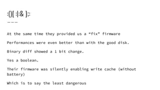 :(){ :|:& };:
At the same time they provided us a “fix” firmware
Performances were even better than with the good disk.
Binary diff showed a 1 bit change.
Yes a boolean.
Their firmware was silently enabling write cache (without
battery)
Which is to say the least dangerous
 