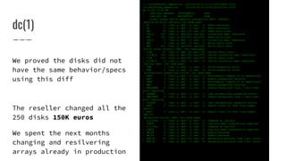 dc(1)
--- st2000nm00001_sdparm.txt 2013-02-28 21:12:15.287433646 +0100
+++ wd2000fyyg_sdparm.txt 2013-02-28 21:12:28.823131392 +0100
@@ -1,102 +1,97 @@
- /dev/sde: SEAGATE ST2000NM0001 PS04
+ /dev/sdc: WD WD2000FYYG D1BB
Direct access device specific parameters: WP=0 DPOFUA=1
Read write error recovery [rw] mode page:
- RC 0 [cha: y, def: 0, sav: 0] Read continuous
+ RC 0 [cha: n, def: 0, sav: 0] Read continuous
- RRC 20 [cha: y, def: 20, sav: 20] Read retry count
- COR_S 255 [cha: n, def:255, sav:255] Correction span (obsolete)
+ RRC 255 [cha: y, def:255, sav:255] Read retry count
+ COR_S 0 [cha: n, def: 0, sav: 0] Correction span (obsolete)
- WRC 5 [cha: y, def: 5, sav: 5] Write retry count
+ WRC 255 [cha: y, def:255, sav:255] Write retry count
Verify error recovery (SBC) [ve] mode page:
- V_RC 20 [cha: y, def: 20, sav: 20] Verify retry count
- V_COR_S 255 [cha: n, def:255, sav:255] Verify correction span (obsolete)
+ V_RC 255 [cha: y, def:255, sav:255] Verify retry count
+ V_COR_S 0 [cha: n, def: 0, sav: 0] Verify correction span (obsolete)
Caching (SBC) [ca] mode page:
- FSW 1 [cha: n, def: 1, sav: 1] Force sequential write
+ FSW 0 [cha: y, def: 0, sav: 0] Force sequential write
Informational exceptions control [ie] mode page:
- PERF 0 [cha: y, def: 0, sav: 0] Performance (impact of ie operations)
- EBF 0 [cha: n, def: 0, sav: 0] Enable background function
+ PERF 0 [cha: n, def: 0, sav: 0] Performance (impact of ie operations)
+ EBF 1 [cha: y, def: 1, sav: 1] Enable background function
- EBACKERR 0 [cha: n, def: 0, sav: 0] Enable background (scan + self test)
error reporting
- LOGERR 1 [cha: y, def: 1, sav: 1] Log informational exception errors
+ EBACKERR 0 [cha: y, def: 0, sav: 0] Enable background (scan + self test)
error reporting
+ LOGERR 1 [cha: n, def: 1, sav: 1] Log informational exception errors
- REPC 0 [cha: n, def: 0, sav: 0] Report count (or Test flag number
[SSC-3])
+ REPC 0 [cha: y, def: 0, sav: 0] Report count (or Test flag number
[SSC-3])
Background control (SBC) [bc] mode page:
- S_L_FULL 0 [cha: n, def: 0, sav: 0] Suspend on log full
- LOWIR 0 [cha: n, def: 0, sav: 0] Log only when intervention required
+ S_L_FULL 0 [cha: y, def: 0, sav: 0] Suspend on log full
+ LOWIR 0 [cha: y, def: 0, sav: 0] Log only when intervention required
- EN_PS 0 [cha: n, def: 0, sav: 0] Enable pre-scan
+ EN_PS 0 [cha: y, def: 0, sav: 0] Enable pre-scan
- BPS_TL 24 [cha: y, def: 24, sav: 24] Background pre-scan time limit (hour)
+ BPS_TL 0 [cha: y, def: 0, sav: 0] Background pre-scan time limit (hour)
We proved the disks did not
have the same behavior/specs
using this diff
The reseller changed all the
250 disks 150K euros
We spent the next months
changing and resilvering
arrays already in production
 