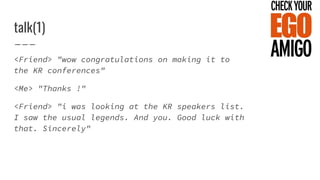 talk(1)
<Friend> "wow congratulations on making it to
the KR conferences"
<Me> "Thanks !"
<Friend> "i was looking at the KR speakers list.
I saw the usual legends. And you. Good luck with
that. Sincerely"
 