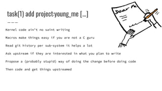 task(1) add project:young_me [...]
Kernel code ain’t no saint writing
Macros make things easy if you are not a C guru
Read git history per sub-system it helps a lot
Ask upstream if they are interested in what you plan to write
Propose a (probably stupid) way of doing the change before doing code
Then code and get things upstreamed
 