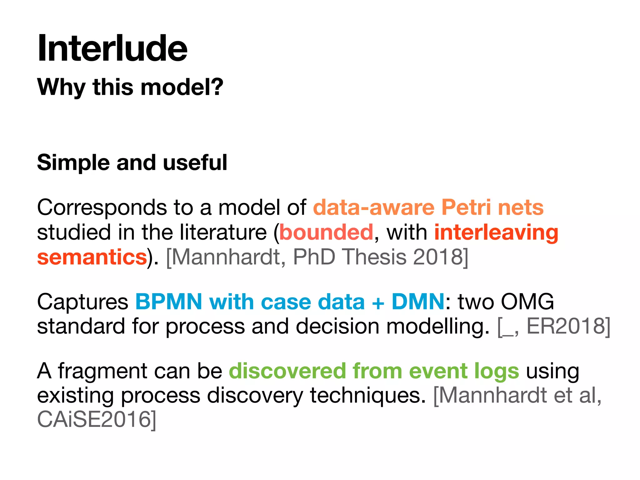 Simple and useful
Corresponds to a model of data-aware Petri nets
studied in the literature (bounded, with interleaving
semantics). [Mannhardt, PhD Thesis 2018]

Captures BPMN with case data + DMN: two OMG
standard for process and decision modelling. [_, ER2018]

A fragment can be discovered from event logs using
existing process discovery techniques. [Mannhardt et al,
CAiSE2016]
Why this model?
Interlude
 