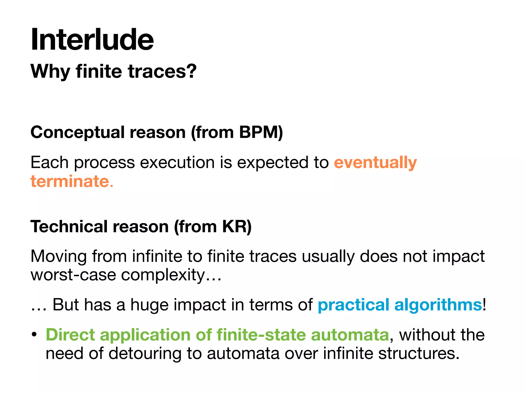 Conceptual reason (from BPM)
Each process execution is expected to eventually
terminate.

Technical reason (from KR)
Moving from in
fi
nite to
fi
nite traces usually does not impact
worst-case complexity…

… But has a huge impact in terms of practical algorithms!

• Direct application of
fi
nite-state automata, without the
need of detouring to automata over in
fi
nite structures.
Why
fi
nite traces?
Interlude
 