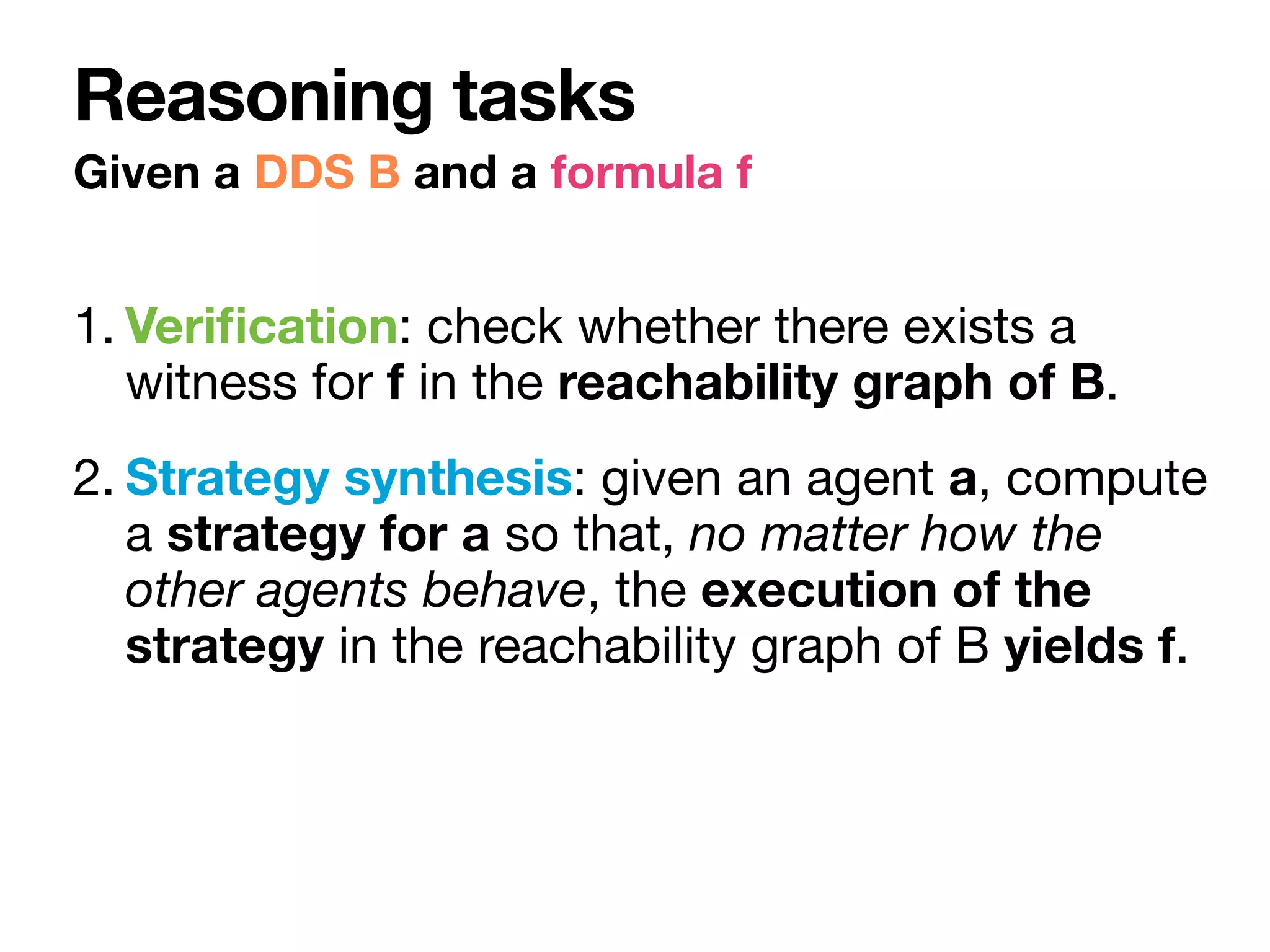 1. Veri
fi
cation: check whether there exists a
witness for f in the reachability graph of B.

2. Strategy synthesis: given an agent a, compute
a strategy for a so that, no matter how the
other agents behave, the execution of the
strategy in the reachability graph of B yields f.
Given a DDS B and a formula f
Reasoning tasks
 