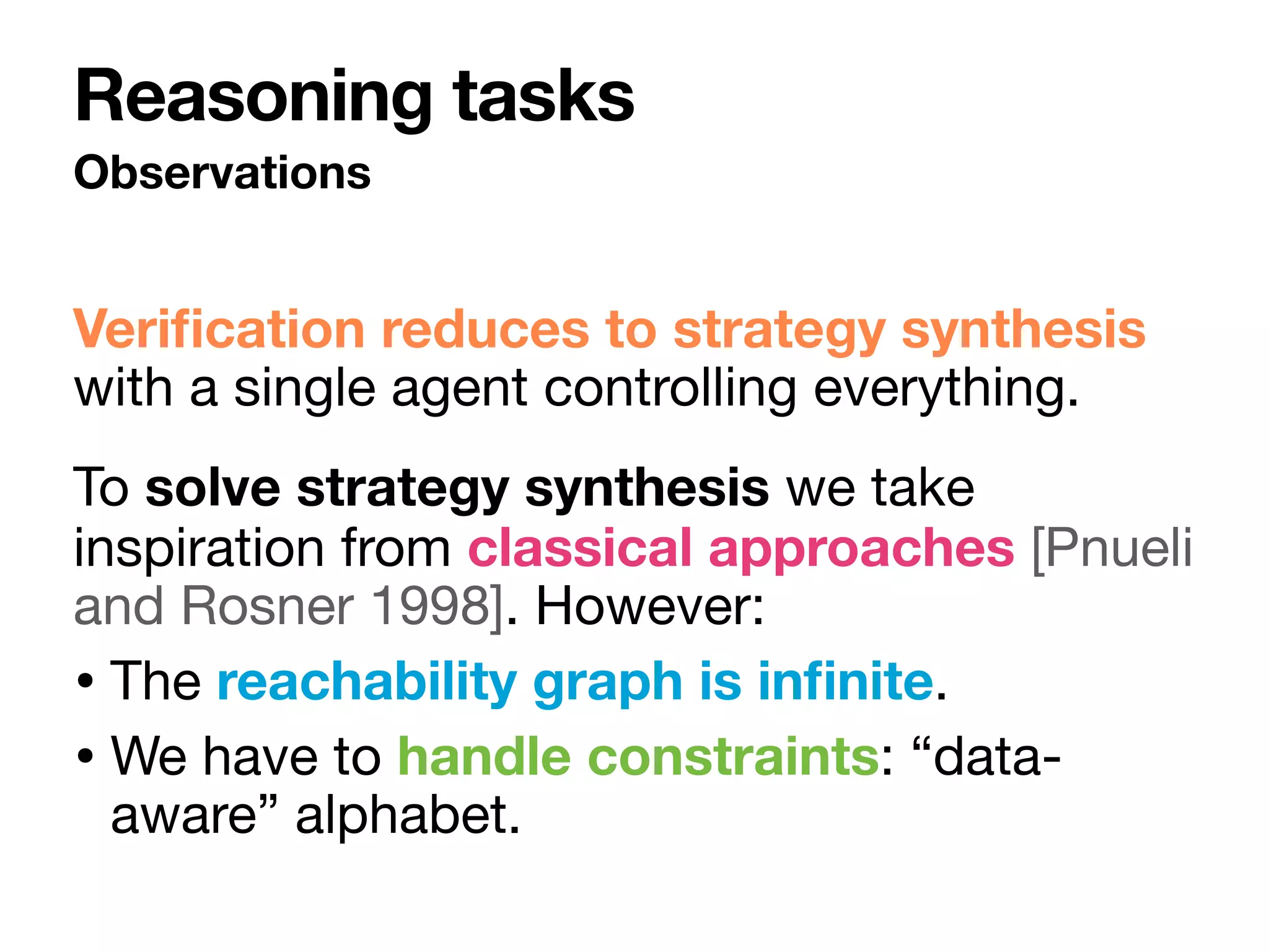 Veri
fi
cation reduces to strategy synthesis
with a single agent controlling everything.

To solve strategy synthesis we take
inspiration from classical approaches [Pnueli
and Rosner 1998]. However: 

• The reachability graph is in
fi
nite.

• We have to handle constraints: “data-
aware” alphabet.
Observations
Reasoning tasks
 