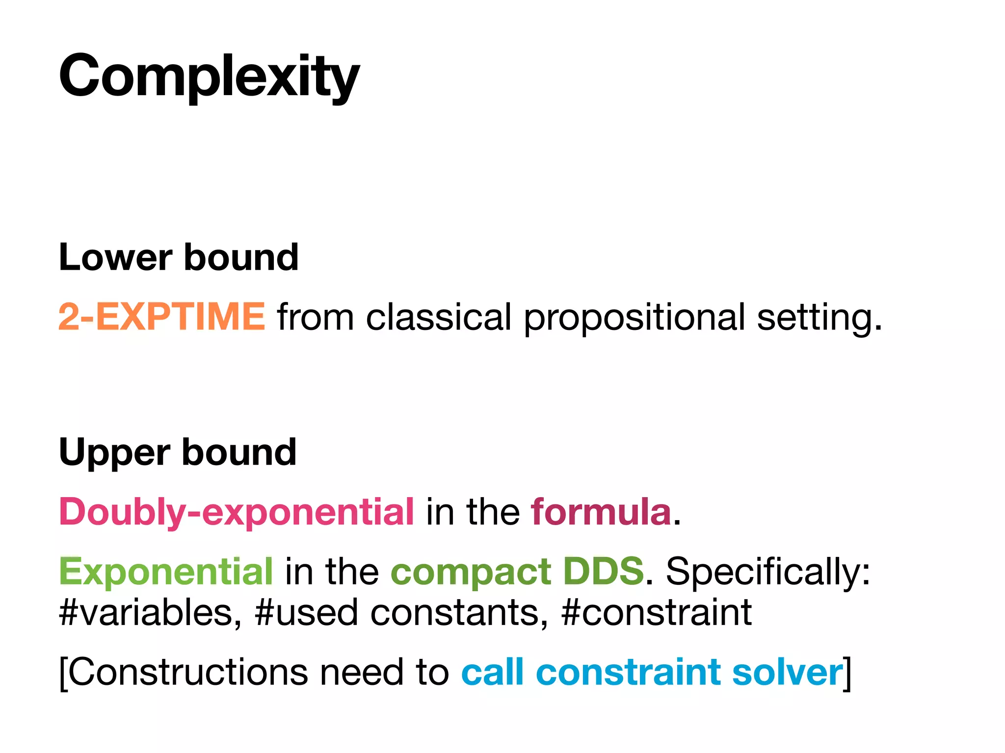 Lower bound
2-EXPTIME from classical propositional setting.

Upper bound
Doubly-exponential in the formula.

Exponential in the compact DDS. Speci
fi
cally:
#variables, #used constants, #constraint 

[Constructions need to call constraint solver]
Complexity
 