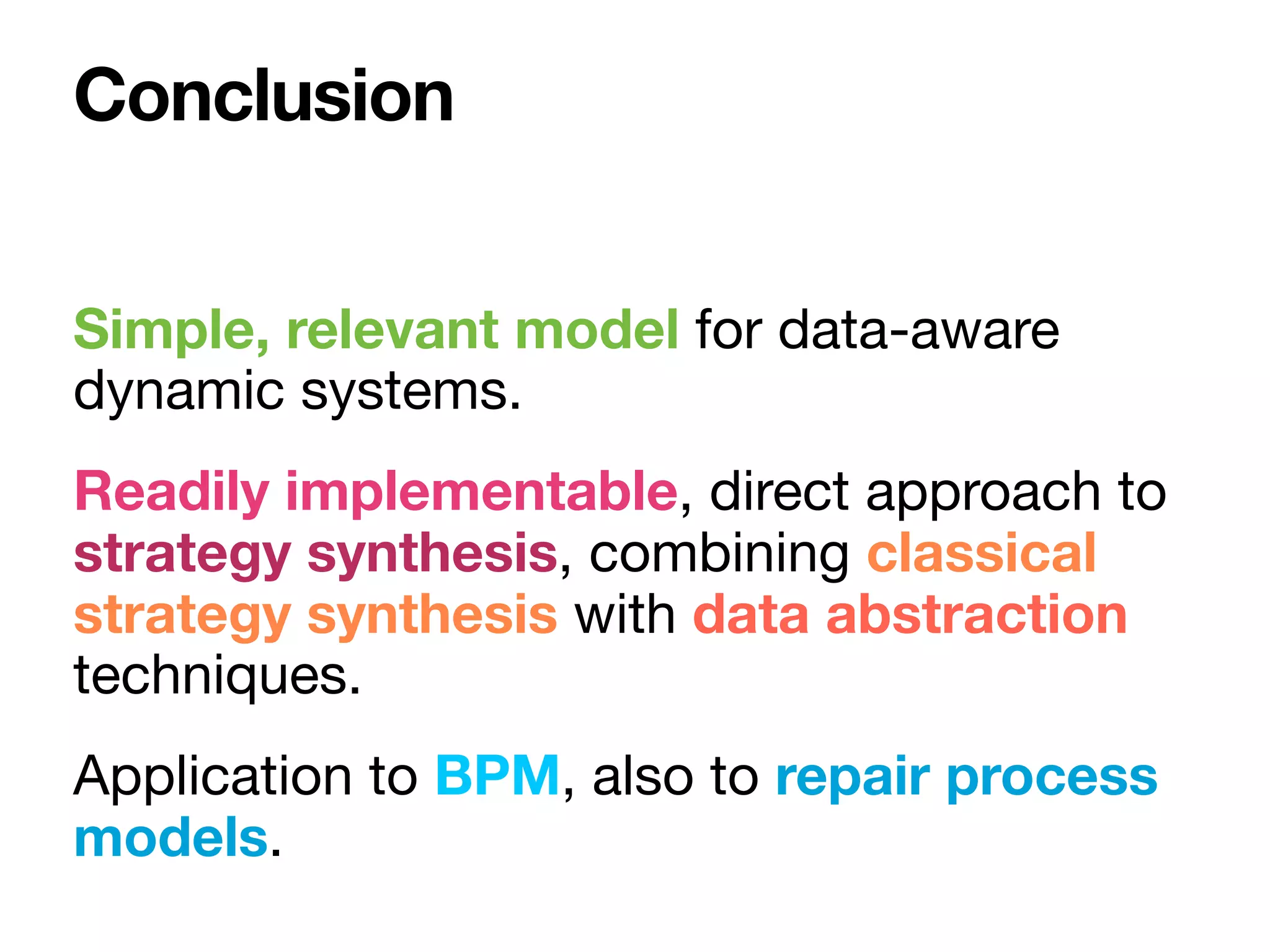 Simple, relevant model for data-aware
dynamic systems.

Readily implementable, direct approach to
strategy synthesis, combining classical
strategy synthesis with data abstraction
techniques.

Application to BPM, also to repair process
models.
Conclusion
 