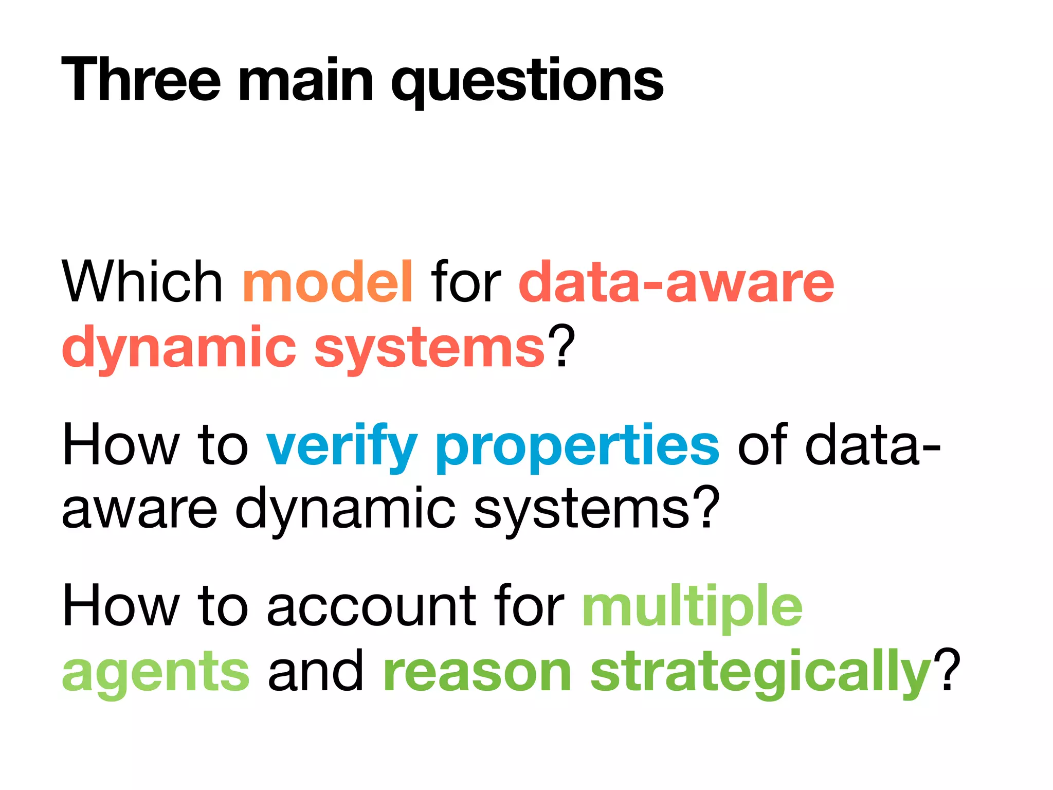 Which model for data-aware
dynamic systems?

How to verify properties of data-
aware dynamic systems?

How to account for multiple
agents and reason strategically?
Three main questions
 
