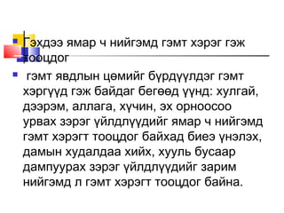 



Гэхдээ ямар ч нийгэмд гэмт хэрэг гэж
тооцдог
гэмт явдлын цөмийг бүрдүүлдэг гэмт
хэргүүд гэж байдаг бегөөд үүнд: хулгай,
дээрэм, аллага, хүчин, эх орноосоо
урвах зэрэг үйлдлүүдийг ямар ч нийгэмд
гэмт хэрэгт тооцдог байхад биеэ үнэлэх,
дамын худалдаа хийх, хууль бусаар
дампуурах зэрэг үйлдлүүдийг зарим
нийгэмд л гэмт хэрэгт тооцдог байна.

 